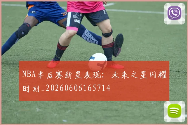 NBA季后赛新星表现：未来之星闪耀时刻_20260606165714