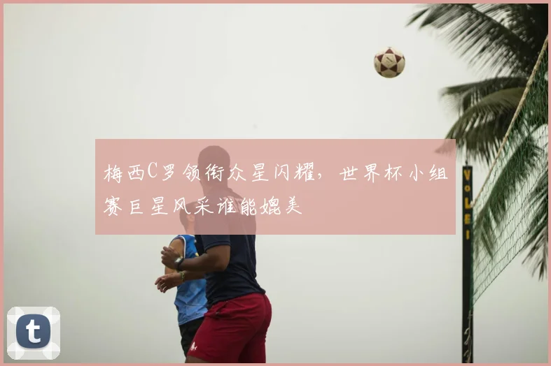梅西C罗领衔众星闪耀，世界杯小组赛巨星风采谁能媲美