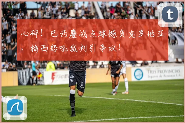 心碎！巴西鏖战点球憾负克罗地亚，梅西怒吼裁判引争议！