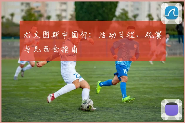 尤文图斯中国行:活动日程、观赛与见面会指南