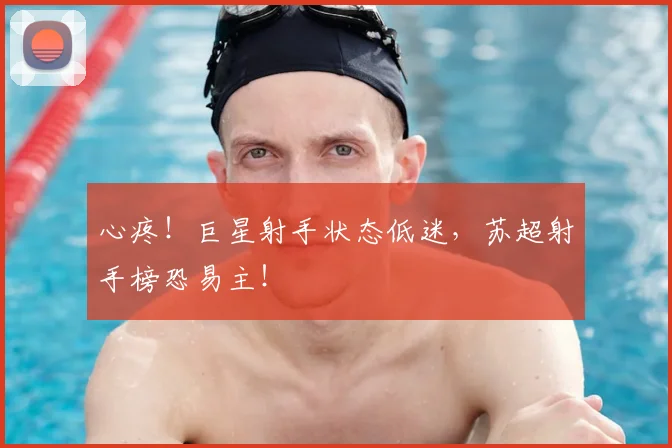 心疼！巨星射手状态低迷，苏超射手榜恐易主！